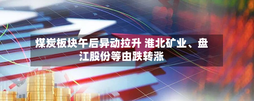 煤炭板块午后异动拉升 淮北矿业、盘江股份等由跌转涨-第2张图片