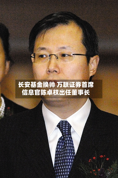 长安基金换帅 万联证券首席信息官陈卓权出任董事长-第3张图片