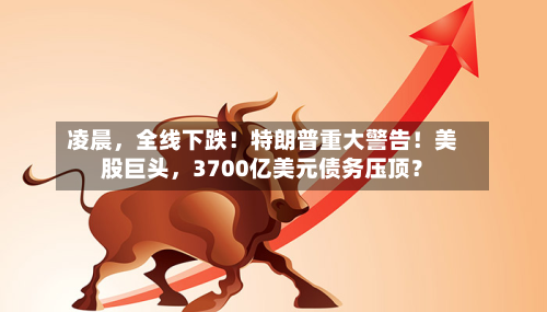 凌晨，全线下跌！特朗普重大警告！美股巨头，3700亿美元债务压顶？