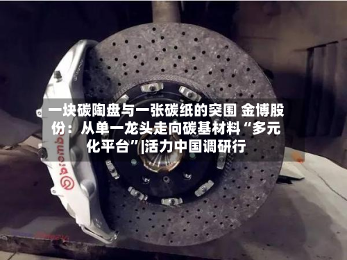 一块碳陶盘与一张碳纸的突围 金博股份：从单一龙头走向碳基材料“多元化平台”|活力中国调研行-第3张图片