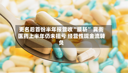 更名后首份半年报营收“腰斩” 冀衡医药上半年仍未扭亏 经营性现金流转负-第2张图片
