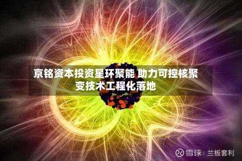 京铭资本投资星环聚能 助力可控核聚变技术工程化落地-第2张图片