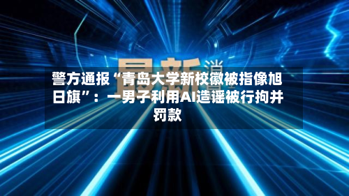 警方通报“青岛大学新校徽被指像旭日旗”：一男子利用AI造谣被行拘并罚款-第2张图片