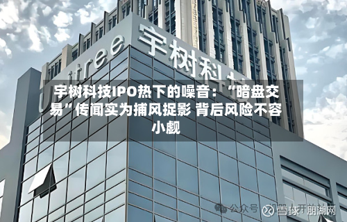宇树科技IPO热下的噪音：“暗盘交易”传闻实为捕风捉影 背后风险不容小觑