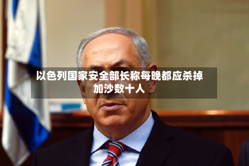 以色列国家安全部长称每晚都应杀掉加沙数十人